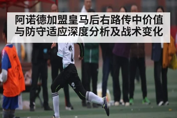 阿诺德加盟皇马后右路传中价值与防守适应深度分析及战术变化